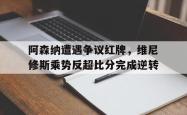 阿森纳遭遇争议红牌，维尼修斯乘势反超比分完成逆转的简单介绍
